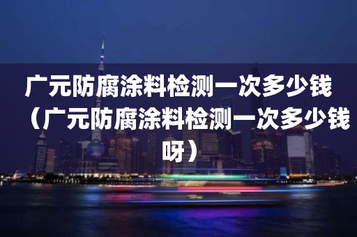 广元防腐涂料检测一次多少钱（广元防腐涂料检测一次多少钱呀）