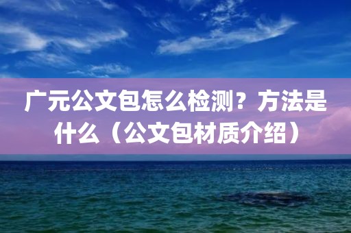 广元公文包怎么检测？方法是什么（公文包材质介绍）