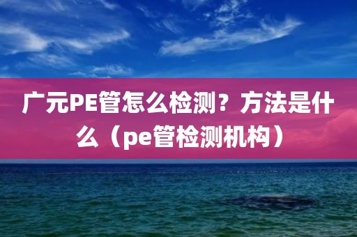 广元PE管怎么检测？方法是什么（pe管检测机构）