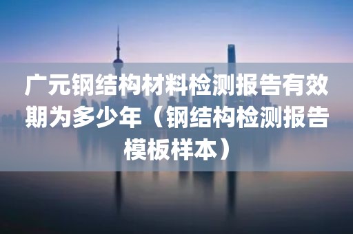 广元钢结构材料检测报告有效期为多少年（钢结构检测报告模板样本）