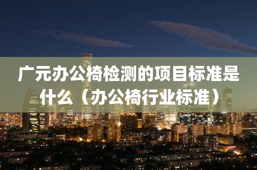 广元办公椅检测的项目标准是什么（办公椅行业标准）