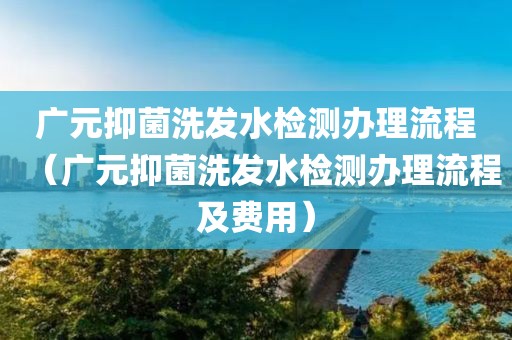 广元抑菌洗发水检测办理流程（广元抑菌洗发水检测办理流程及费用）