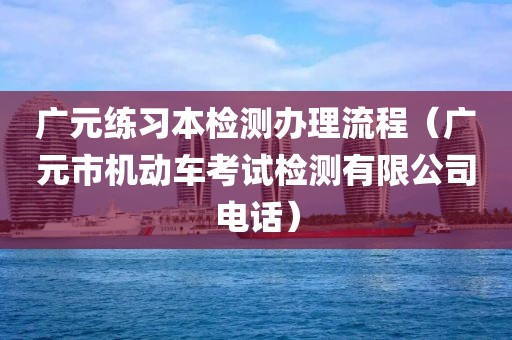 广元练习本检测办理流程（广元市机动车考试检测有限公司电话）