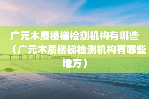 广元木质楼梯检测机构有哪些（广元木质楼梯检测机构有哪些地方）