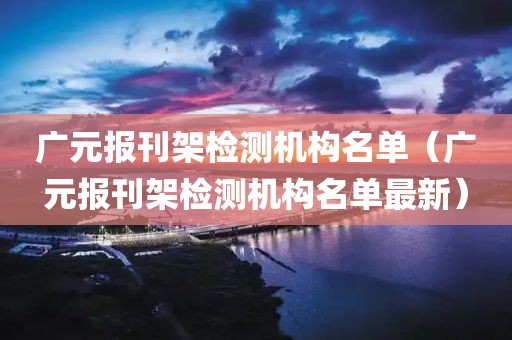 广元报刊架检测机构名单（广元报刊架检测机构名单最新）